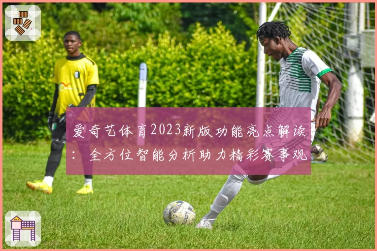 爱奇艺体育2023新版功能亮点解读：全方位智能分析助力精彩赛事观感