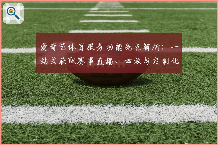 爱奇艺体育服务功能亮点解析：一站式获取赛事直播、回放与定制化体育资讯
