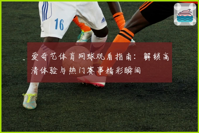 爱奇艺体育网球观看指南：解锁高清体验与热门赛事精彩瞬间