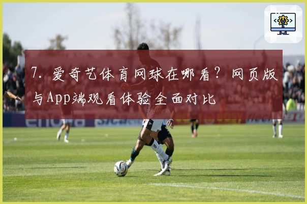 7. 爱奇艺体育网球在哪看？网页版与App端观看体验全面对比