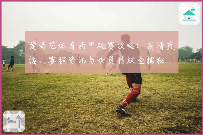 爱奇艺体育西甲观赛攻略：高清直播、赛程资讯与会员特权全揭秘