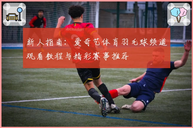 新人指南：爱奇艺体育羽毛球频道观看教程与精彩赛事推荐