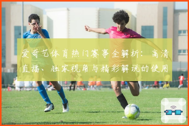 爱奇艺体育热门赛事全解析：高清直播、独家视角与精彩解说的使用体验