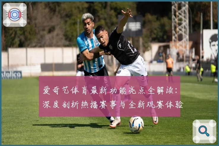 爱奇艺体育最新功能亮点全解读：深度剖析热播赛事与全新观赛体验