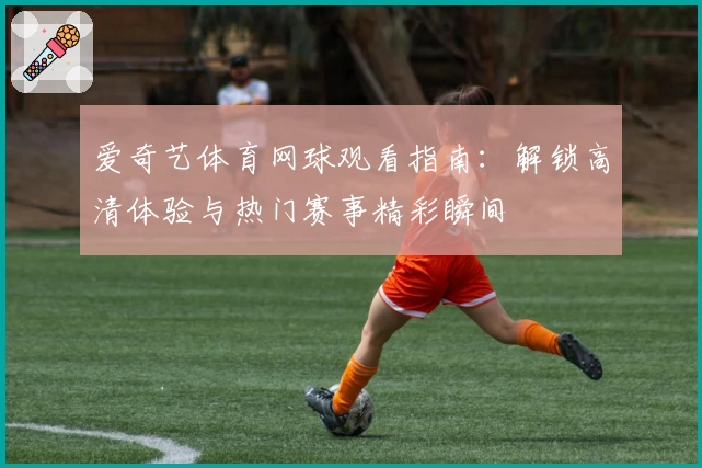 爱奇艺体育网球观看指南：解锁高清体验与热门赛事精彩瞬间