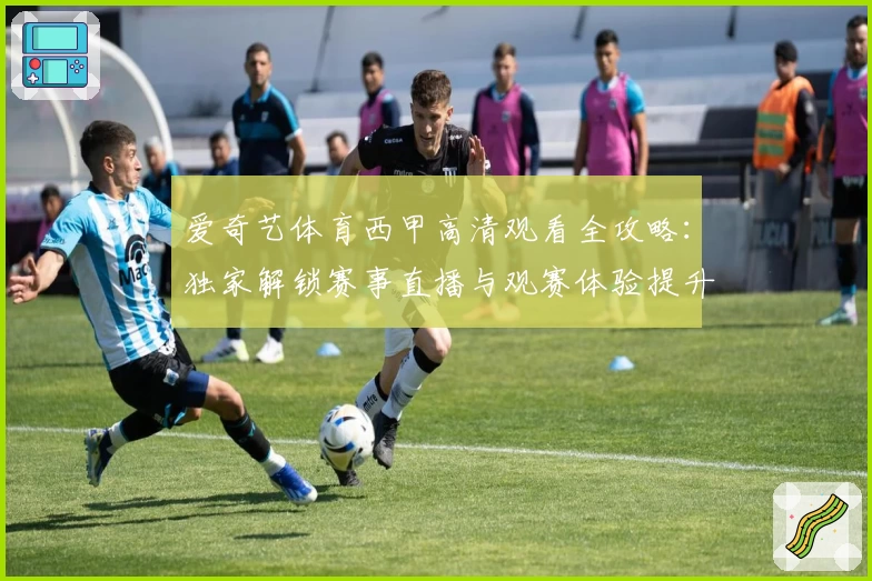 爱奇艺体育西甲高清观看全攻略：独家解锁赛事直播与观赛体验提升秘诀