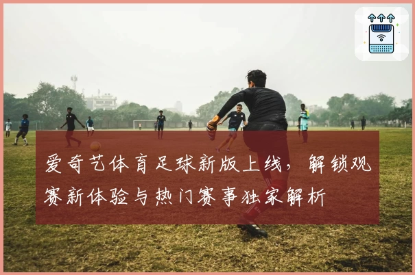 爱奇艺体育足球新版上线，解锁观赛新体验与热门赛事独家解析