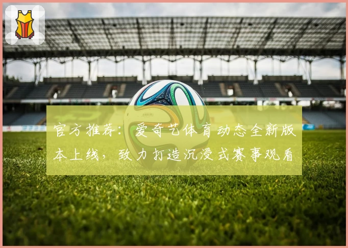官方推荐：爱奇艺体育动态全新版本上线，致力打造沉浸式赛事观看体验