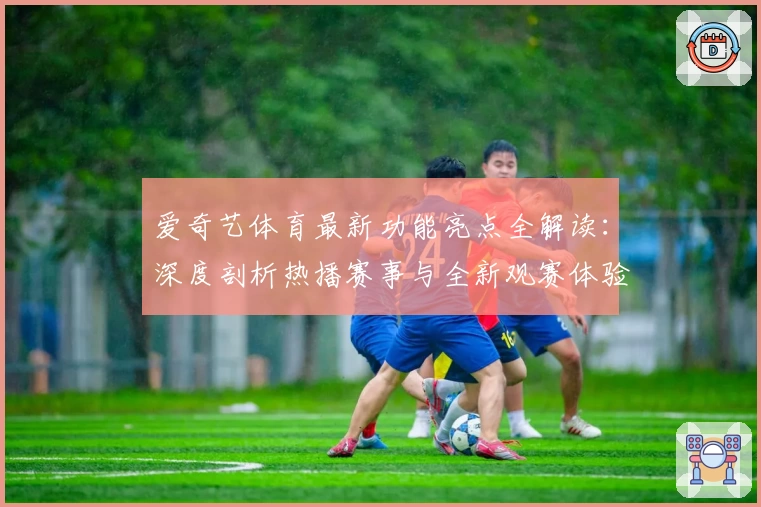 爱奇艺体育最新功能亮点全解读：深度剖析热播赛事与全新观赛体验