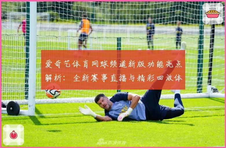 爱奇艺体育网球频道新版功能亮点解析:全新赛事直播与精彩回放体验