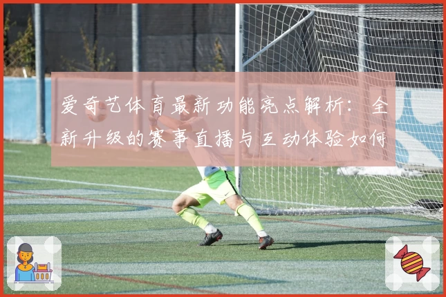 爱奇艺体育最新功能亮点解析：全新升级的赛事直播与互动体验如何颠覆传统观赛方式